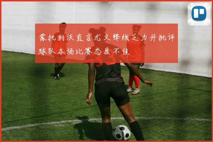 蒙托利沃直言尤文锋线乏力并批评球队本场比赛态度不佳