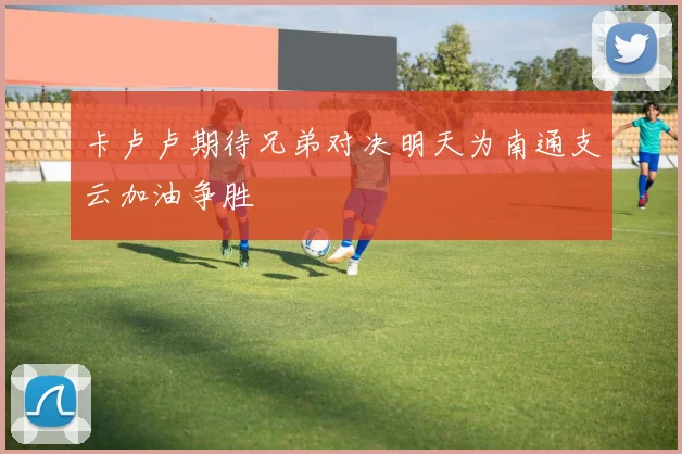 卡卢卢期待兄弟对决明天为南通支云加油争胜