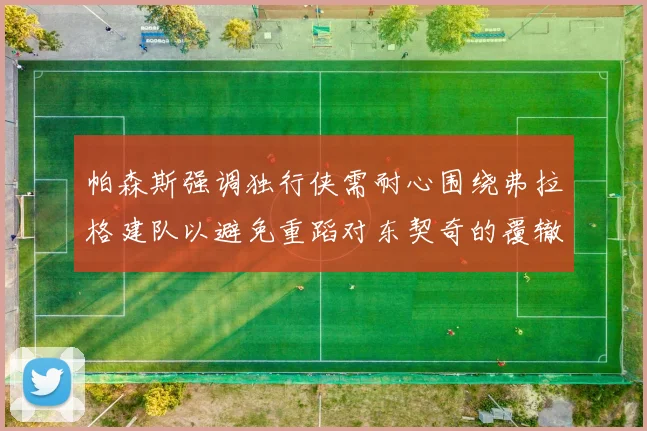 帕森斯强调独行侠需耐心围绕弗拉格建队以避免重蹈对东契奇的覆辙