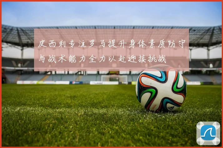皮西利专注罗马提升身体素质防守与战术能力全力以赴迎接挑战