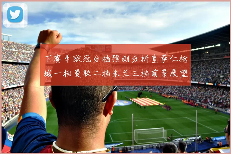 下赛季欧冠分档预测分析皇萨仁枪城一档曼联二档米兰三档前景展望