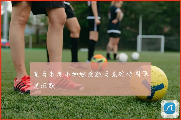 皇马未与小蜘蛛接触马竞对传闻保持沉默