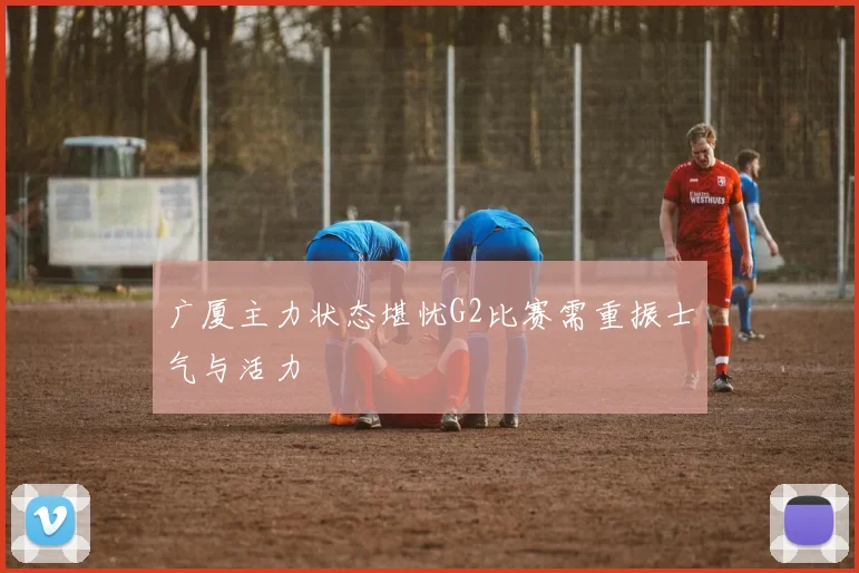 广厦主力状态堪忧G2比赛需重振士气与活力