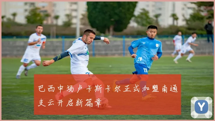 巴西中场卢卡斯卡尔正式加盟南通支云开启新篇章