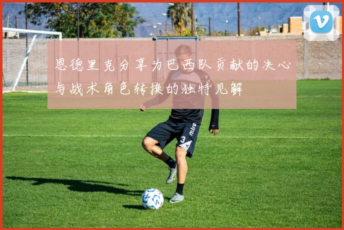 恩德里克分享为巴西队贡献的决心与战术角色转换的独特见解